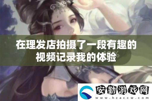 在理發(fā)店拍攝了一段有趣的視頻記錄我的體驗(yàn)