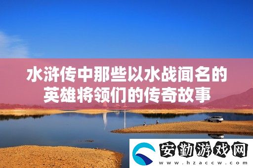 水滸傳中那些以水戰(zhàn)聞名的英雄將領(lǐng)們的傳奇故事