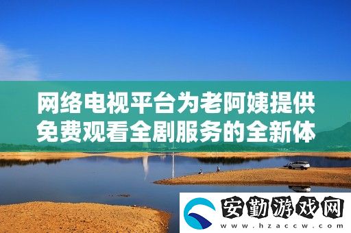 絡(luò)電視平臺(tái)為老阿姨提供免費(fèi)觀看全劇服務(wù)的全新體驗(yàn)