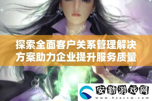 探索全面客戶關(guān)系管理解決方案助力企業(yè)提升服務(wù)質(zhì)量與客戶滿意度