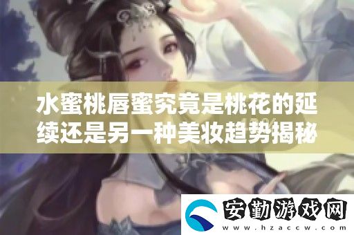 水蜜桃唇蜜究竟是桃花的延續(xù)還是另一種美妝趨勢揭秘
