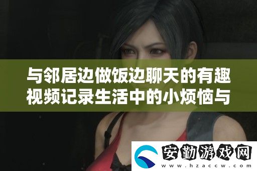 與鄰居邊做飯邊聊天的有趣視頻記錄生活中的小煩惱與快樂