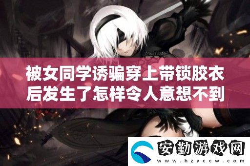 被女同學誘騙穿上帶鎖膠衣后發(fā)生了怎樣令人意想不到的故事