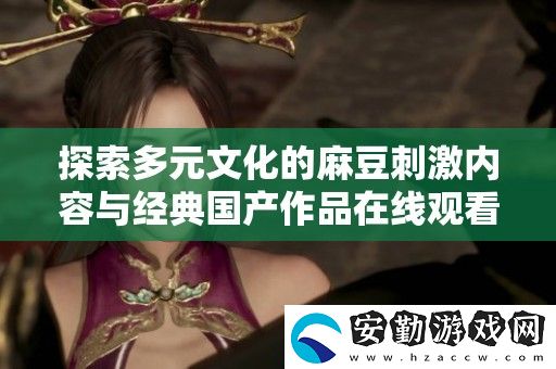 探索多元文化的麻豆刺激內(nèi)容與經(jīng)典國產(chǎn)作品在線觀看的全新體驗