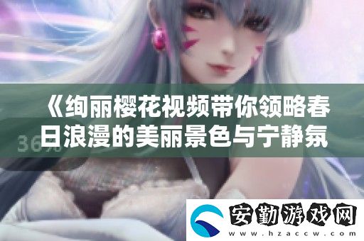 絢麗櫻花視頻帶你領(lǐng)略春日浪漫的美麗景色與寧?kù)o氛圍