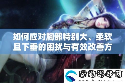 如何應(yīng)對(duì)胸部特別大、柔軟且下垂的困擾與有效改善方法分享