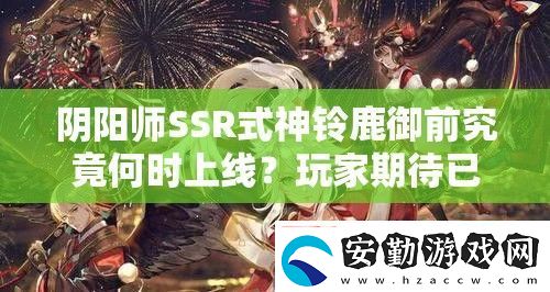 陰陽師SSR式神鈴鹿御前究竟何時上線玩家期待已久的新角色發(fā)布日期揭秘