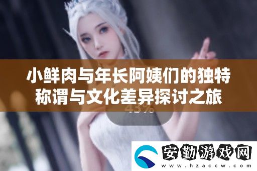 小鮮肉與年長(zhǎng)阿姨們的獨(dú)特稱謂與文化差異探討之旅