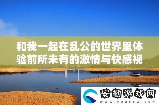 和我一起在亂公的世界里體驗前所未有的激情與快感視頻分享